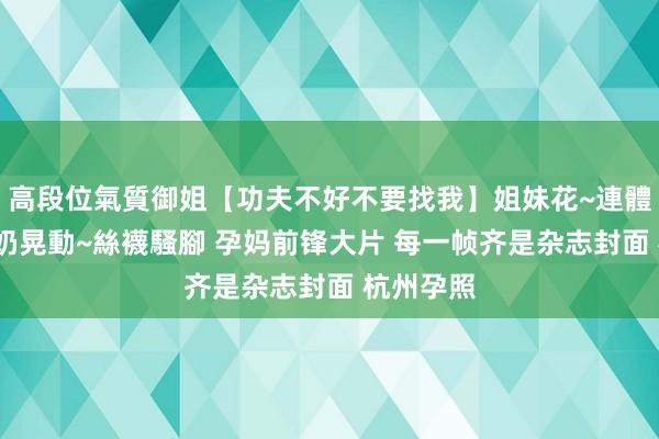 高段位氣質御姐【功夫不好不要找我】姐妹花~連體絲襪~大奶晃動~絲襪騷腳 孕妈前锋大片 每一帧齐是杂志封面 杭州孕照