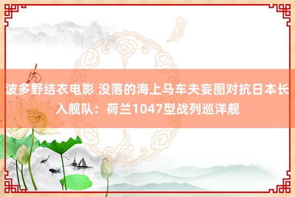 波多野结衣电影 没落的海上马车夫妄图对抗日本长入舰队：荷兰1047型战列巡洋舰