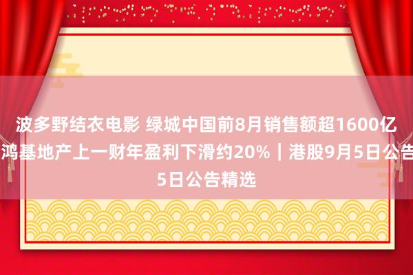 波多野结衣电影 绿城中国前8月销售额超1600亿元 新鸿基地产上一财年盈利下滑约20%｜港股9月5日公告精选