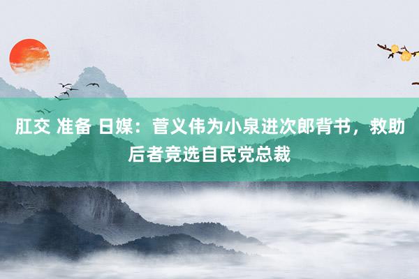肛交 准备 日媒：菅义伟为小泉进次郎背书，救助后者竞选自民党总裁