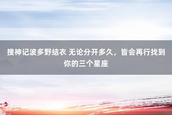搜神记波多野结衣 无论分开多久，皆会再行找到你的三个星座