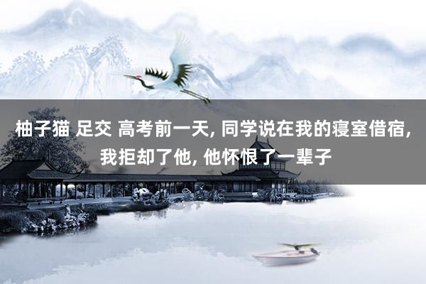 柚子猫 足交 高考前一天， 同学说在我的寝室借宿， 我拒却了他， 他怀恨了一辈子