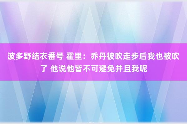 波多野结衣番号 霍里：乔丹被吹走步后我也被吹了 他说他皆不可避免并且我呢