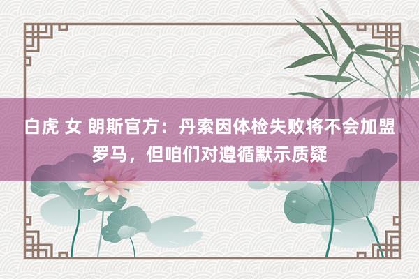 白虎 女 朗斯官方：丹索因体检失败将不会加盟罗马，但咱们对遵循默示质疑