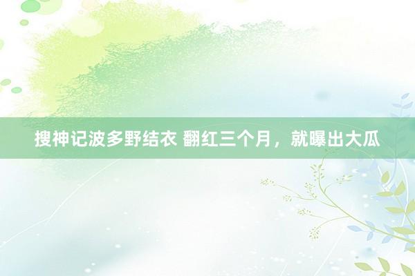 搜神记波多野结衣 翻红三个月，就曝出大瓜