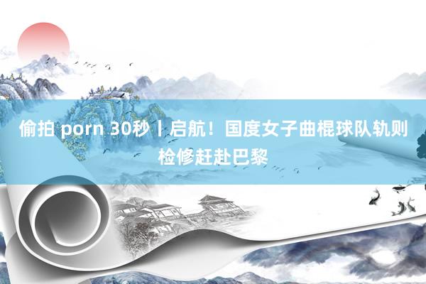 偷拍 porn 30秒丨启航！国度女子曲棍球队轨则检修赶赴巴黎