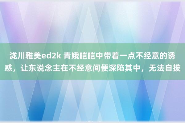 泷川雅美ed2k 青娥皑皑中带着一点不经意的诱惑，让东说念主在不经意间便深陷其中，无法自拔