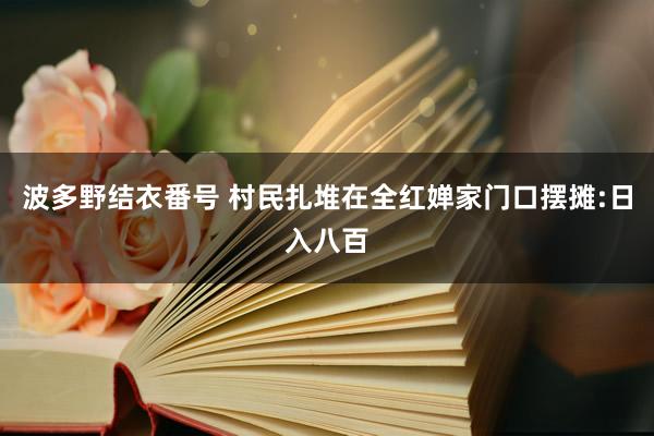 波多野结衣番号 村民扎堆在全红婵家门口摆摊:日入八百