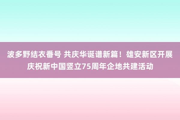 波多野结衣番号 共庆华诞谱新篇！雄安新区开展庆祝新中国竖立75周年企地共建活动