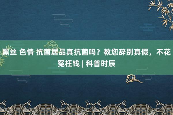 黑丝 色情 抗菌居品真抗菌吗？教您辞别真假，不花冤枉钱 | 科普时辰