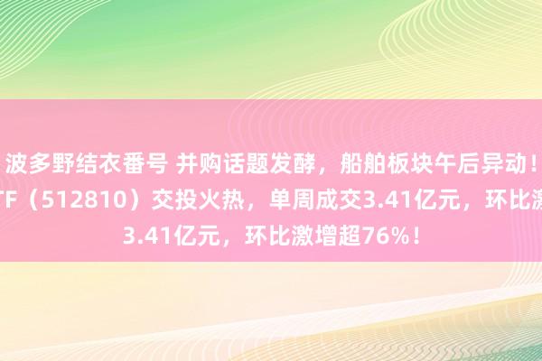 波多野结衣番号 并购话题发酵，船舶板块午后异动！国防军工ETF（512810）交投火热，单周成交3.41亿元，环比激增超76%！