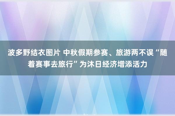 波多野结衣图片 中秋假期参赛、旅游两不误“随着赛事去旅行”为沐日经济增添活力