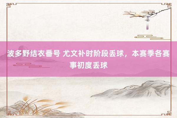 波多野结衣番号 尤文补时阶段丢球，本赛季各赛事初度丢球
