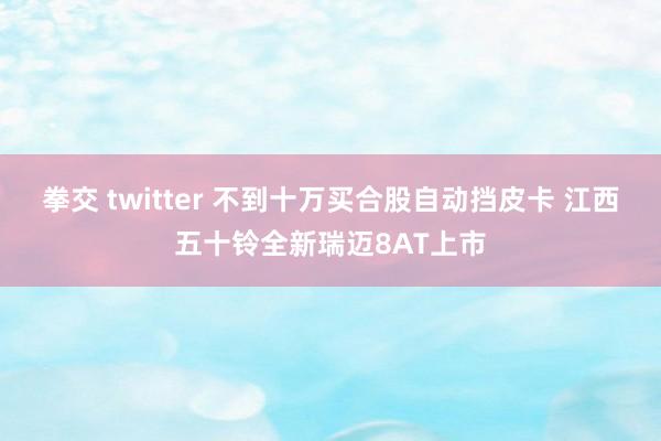 拳交 twitter 不到十万买合股自动挡皮卡 江西五十铃全新瑞迈8AT上市