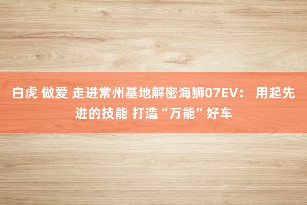 白虎 做爱 走进常州基地解密海狮07EV: 用起先进的技能 打造“万能”好车