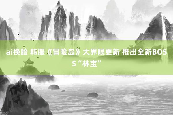 ai换脸 韩服《冒险岛》大界限更新 推出全新BOSS“林宝”