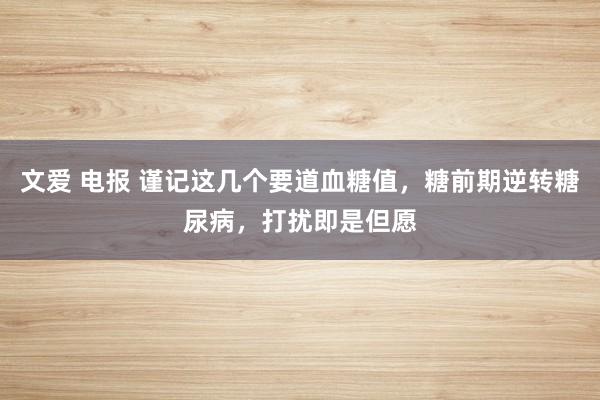 文爱 电报 谨记这几个要道血糖值，糖前期逆转糖尿病，打扰即是但愿