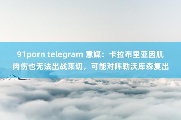 91porn telegram 意媒：卡拉布里亚因肌肉伤也无法出战莱切，可能对阵勒沃库森复出