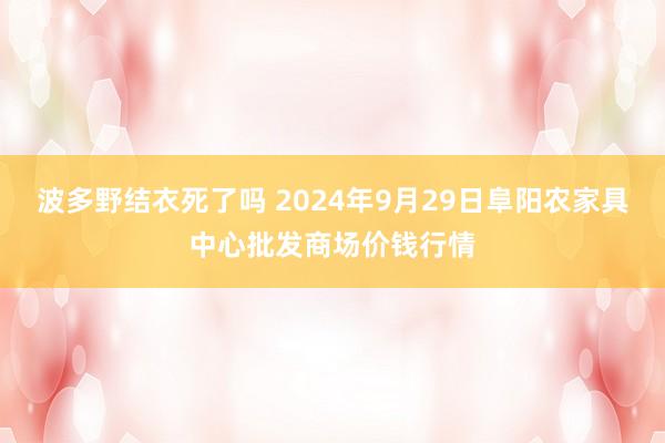 波多野结衣死了吗 2024年9月29日阜阳农家具中心批发商场价钱行情