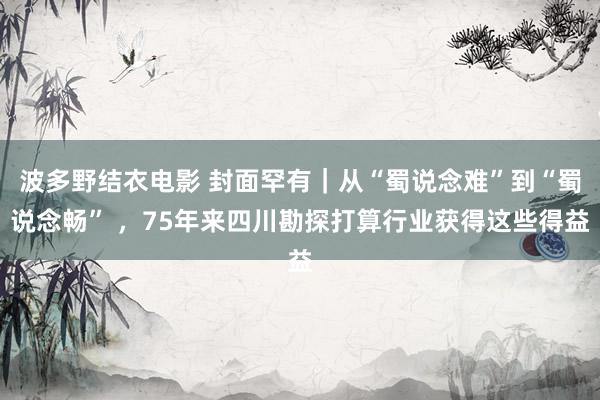 波多野结衣电影 封面罕有｜从“蜀说念难”到“蜀说念畅” ，75年来四川勘探打算行业获得这些得益