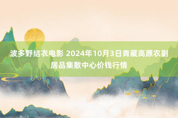 波多野结衣电影 2024年10月3日青藏高原农副居品集散中心价钱行情