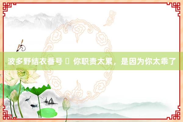 波多野结衣番号 ❌你职责太累,是因为你太乖了