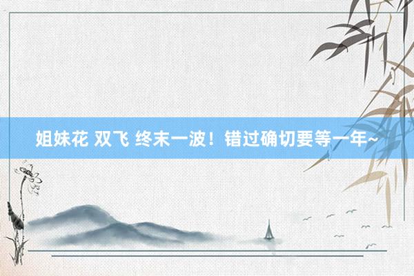 姐妹花 双飞 终末一波！错过确切要等一年~