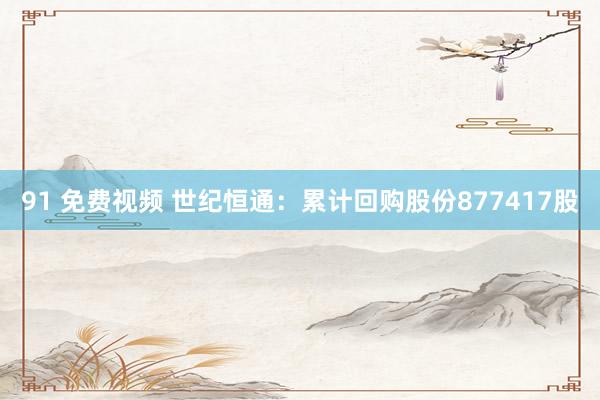 91 免费视频 世纪恒通：累计回购股份877417股