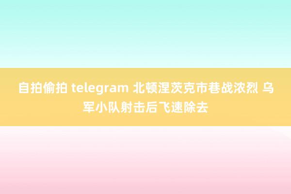 自拍偷拍 telegram 北顿涅茨克市巷战浓烈 乌军小队射击后飞速除去