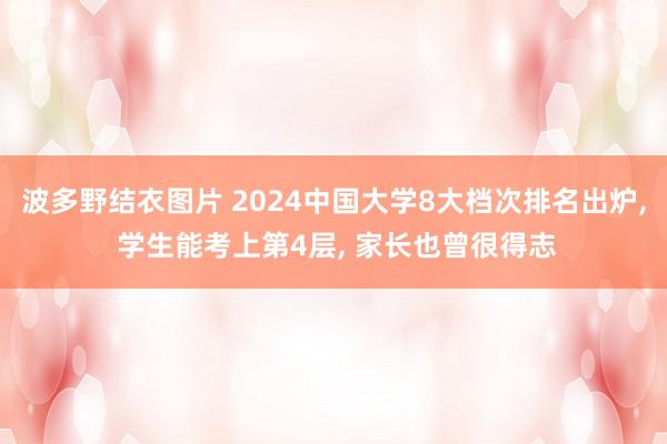 波多野结衣图片 2024中国大学8大档次排名出炉， 学生能考上第4层， 家长也曾很得志