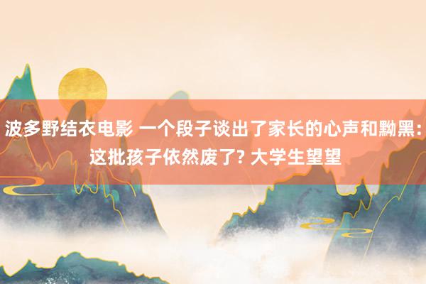 波多野结衣电影 一个段子谈出了家长的心声和黝黑: 这批孩子依然废了? 大学生望望