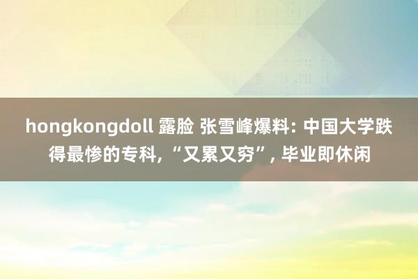 hongkongdoll 露脸 张雪峰爆料: 中国大学跌得最惨的专科, “又累又穷”, 毕业即休闲