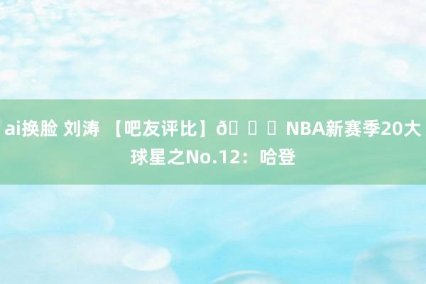 ai换脸 刘涛 【吧友评比】🌟NBA新赛季20大球星之No.12：哈登