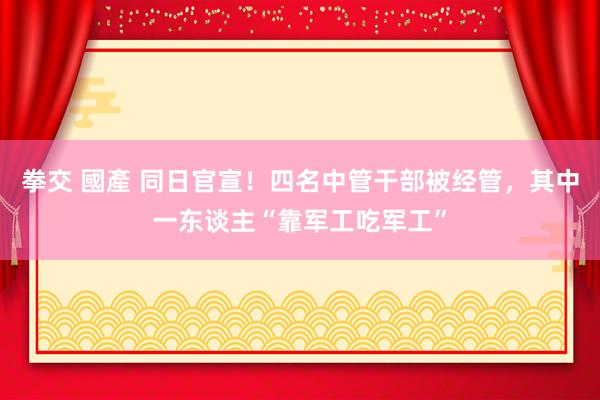 拳交 國產 同日官宣！四名中管干部被经管，其中一东谈主“靠军工吃军工”