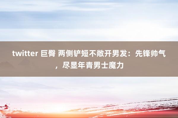 twitter 巨臀 两侧铲短不敞开男发：先锋帅气，尽显年青男士魔力