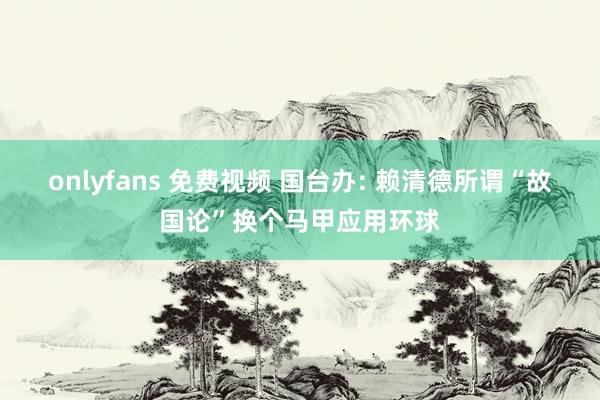 onlyfans 免费视频 国台办: 赖清德所谓“故国论”换个马甲应用环球