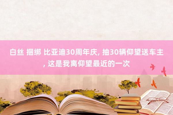 白丝 捆绑 比亚迪30周年庆, 抽30辆仰望送车主, 这是我离仰望最近的一次