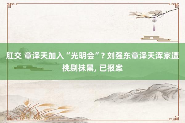 肛交 章泽天加入“光明会”? 刘强东章泽天浑家遭挑剔抹黑, 已报案