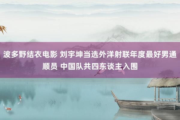 波多野结衣电影 刘宇坤当选外洋射联年度最好男通顺员 中国队共四东谈主入围