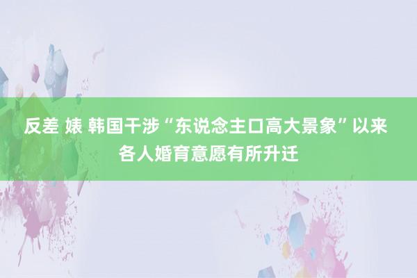 反差 婊 韩国干涉“东说念主口高大景象”以来 各人婚育意愿有所升迁
