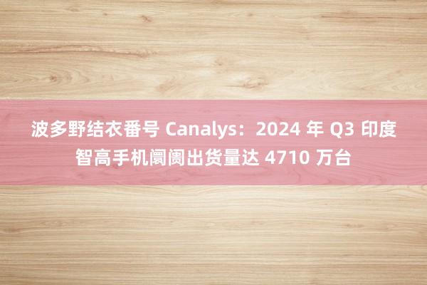 波多野结衣番号 Canalys：2024 年 Q3 印度智高手机阛阓出货量达 4710 万台