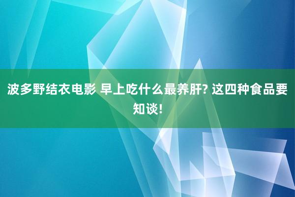 波多野结衣电影 早上吃什么最养肝? 这四种食品要知谈!