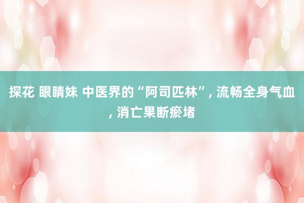 探花 眼睛妹 中医界的“阿司匹林”， 流畅全身气血， 消亡果断瘀堵
