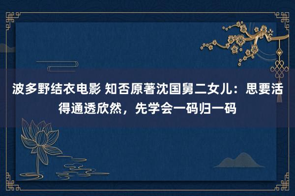 波多野结衣电影 知否原著沈国舅二女儿：思要活得通透欣然，先学会一码归一码