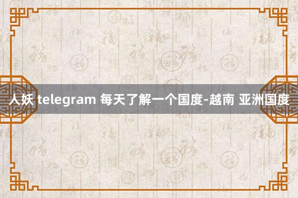 人妖 telegram 每天了解一个国度-越南 亚洲国度