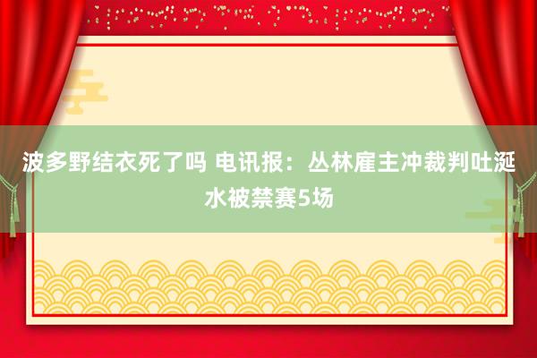波多野结衣死了吗 电讯报:丛林雇主冲裁判吐涎水被禁赛5场
