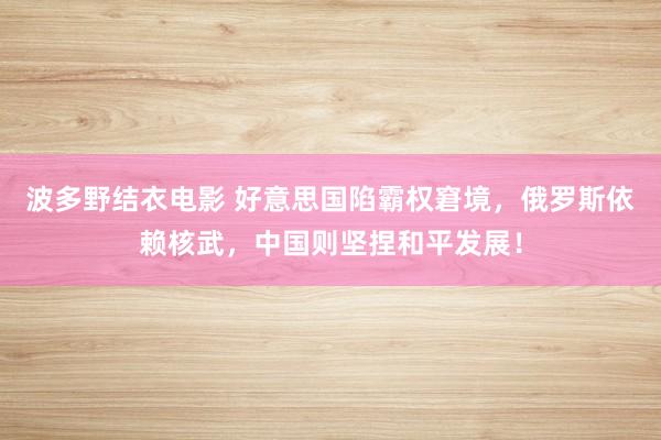 波多野结衣电影 好意思国陷霸权窘境，俄罗斯依赖核武，中国则坚捏和平发展！