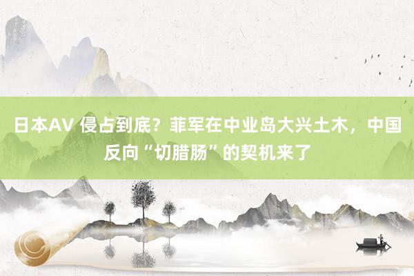 日本AV 侵占到底?菲军在中业岛大兴土木,中国反向“切腊肠”的契机来了