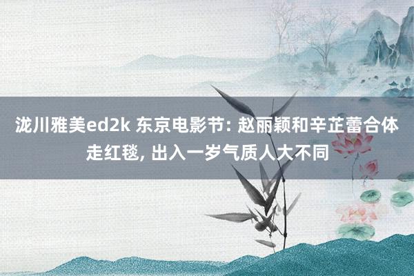 泷川雅美ed2k 东京电影节: 赵丽颖和辛芷蕾合体走红毯， 出入一岁气质人大不同