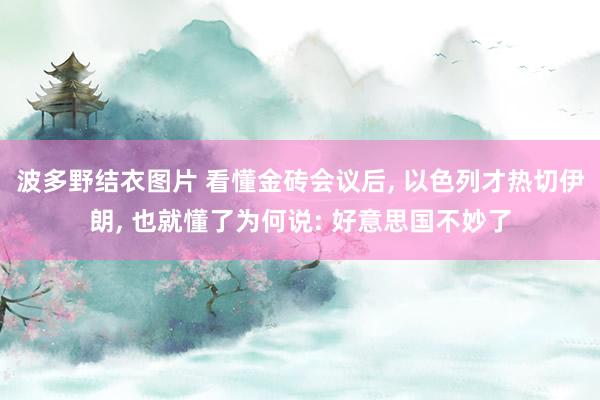 波多野结衣图片 看懂金砖会议后， 以色列才热切伊朗， 也就懂了为何说: 好意思国不妙了